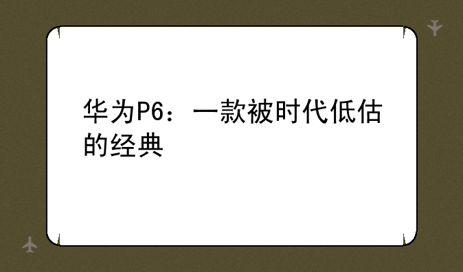 华为P6：一款被时代低估的经典