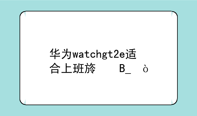 华为watchgt2e适合上班族吗？
