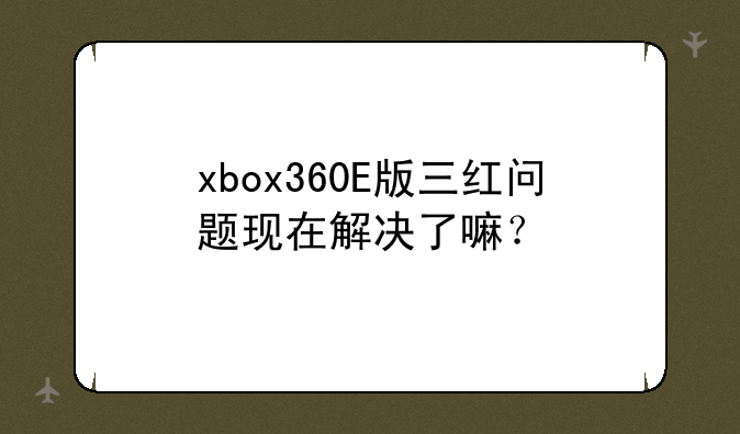 xbox360E版三红问题现在解决了嘛？