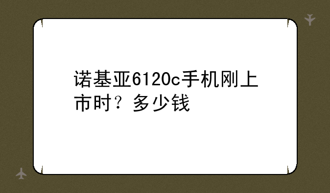 诺基亚6120c手机刚上市时？多少钱