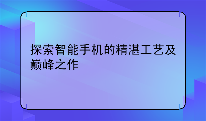 探索智能手机的精湛工艺及巅峰之作