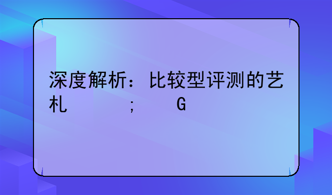 深度解析：比较型评测的艺术与科学