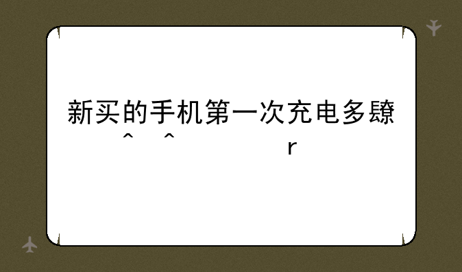 新买的手机第一次充电多长时间为最好