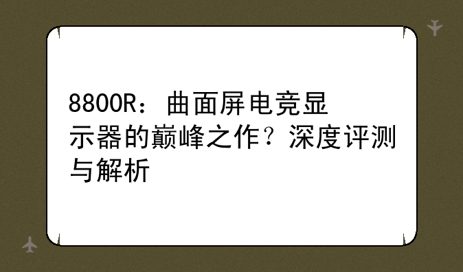 8800R：曲面屏电竞显示器的巅峰之作？深度评测与解析