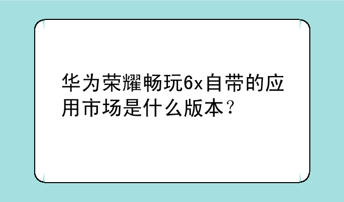 华为荣耀畅玩6x自带的应用市场是什么版本？