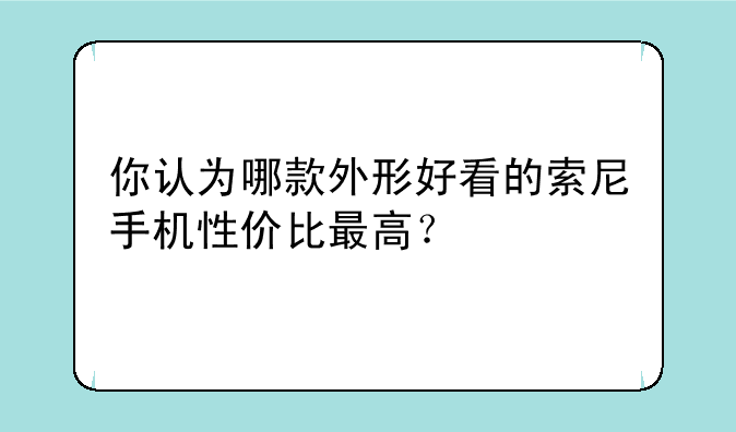 你认为哪款外形好看的索尼手机性价比最高？