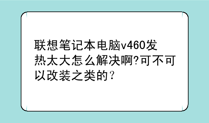 联想笔记本电脑v460发热太大怎么解决啊?可不可以改装之类的？