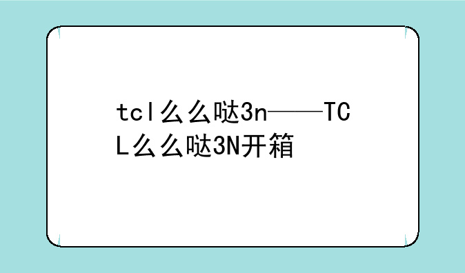 tcl么么哒3n——TCL么么哒3N开箱