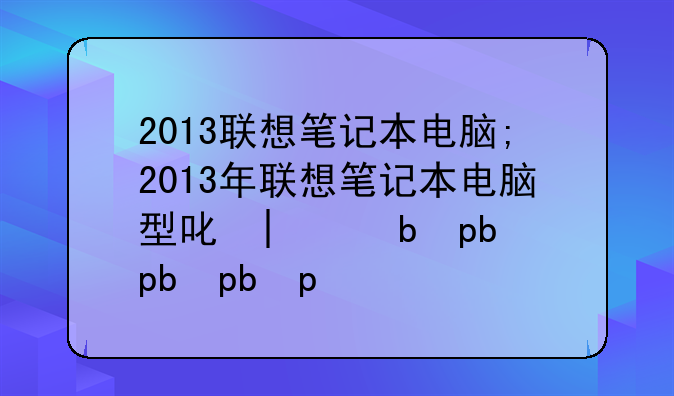 2013联想笔记本电脑;2013年联想笔记本电脑型号大全