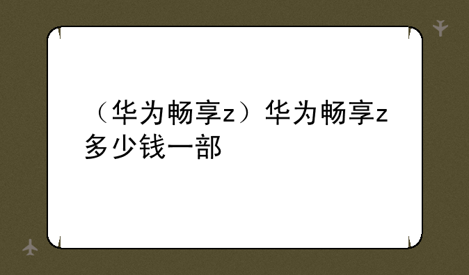 （华为畅享z）华为畅享z多少钱一部