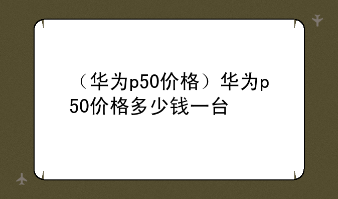 （华为p50价格）华为p50价格多少钱一台