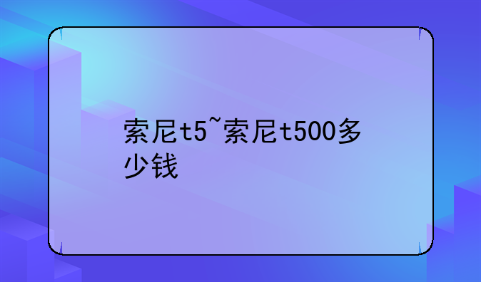 索尼t5~索尼t500多少钱