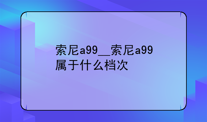索尼a99__索尼a99属于什么档次