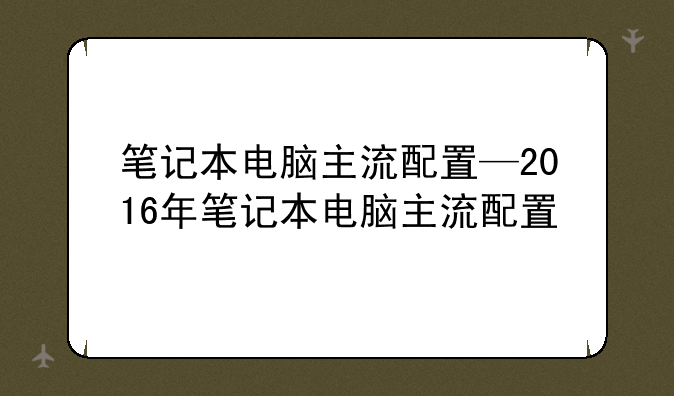 笔记本电脑主流配置—2016年笔记本电脑主流配置