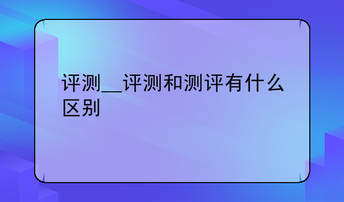 评测__评测和测评有什么区别