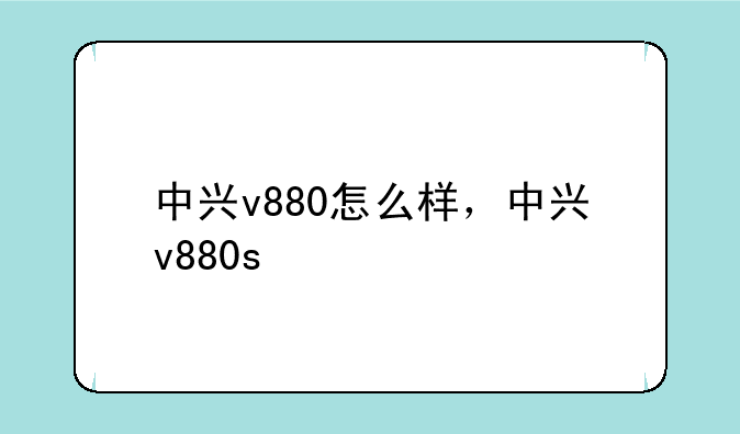中兴v880怎么样，中兴v880s