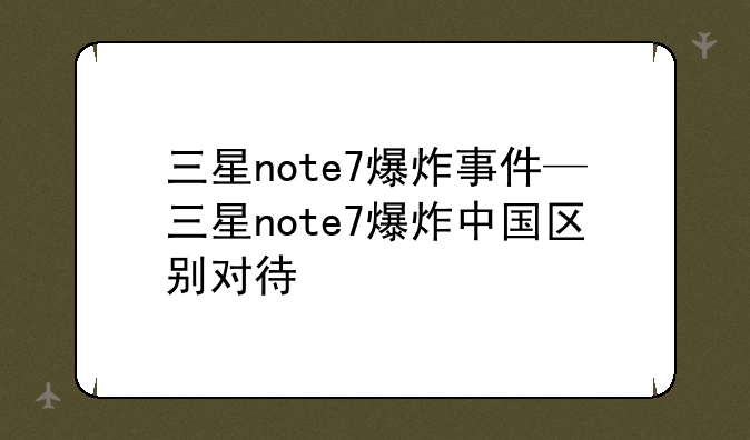 三星note7爆炸事件—三星note7爆炸中国区别对待