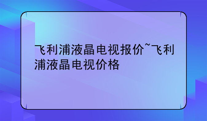 飞利浦液晶电视报价~飞利浦液晶电视价格