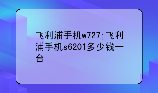飞利浦手机w727;飞利浦手机s6201多少钱一台