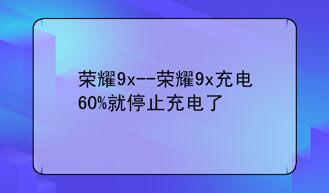 荣耀9x--荣耀9x充电60%就停止充电了