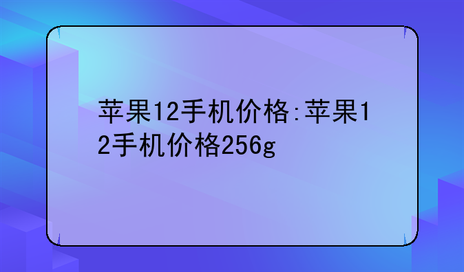 苹果12手机价格:苹果12手机价格256g