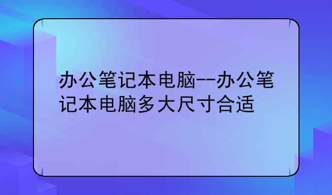 办公笔记本电脑--办公笔记本电脑多大尺寸合适