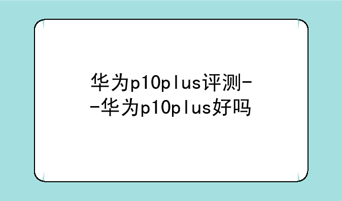 华为p10plus评测--华为p10plus好吗