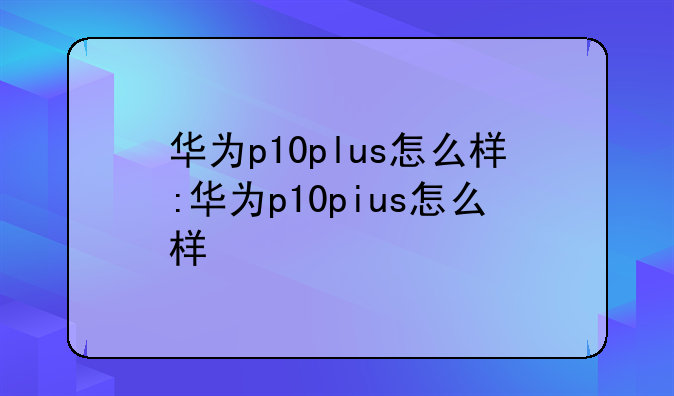 华为p10plus怎么样:华为p10pius怎么样