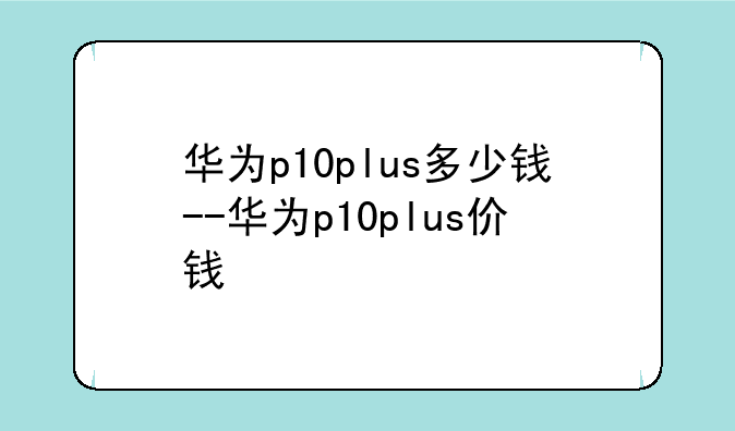 华为p10plus多少钱--华为p10plus价钱