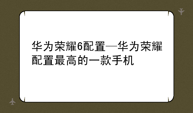 华为荣耀6配置—华为荣耀配置最高的一款手机