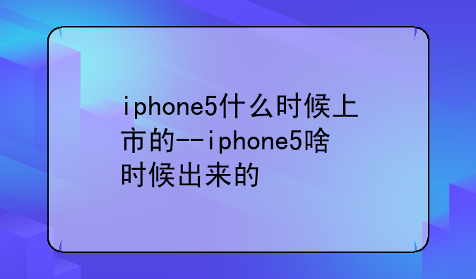 iphone5什么时候上市的--iphone5啥时候出来的