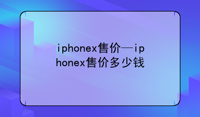 iphonex售价—iphonex售价多少钱