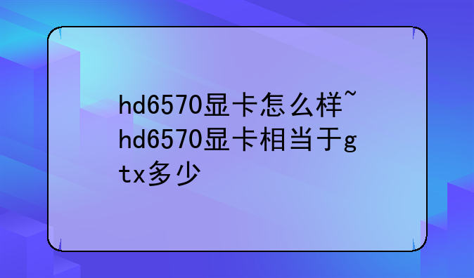 hd6570显卡怎么样~hd6570显卡相当于gtx多少